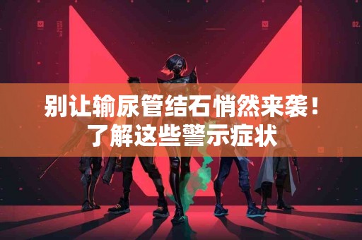 别让输尿管结石悄然来袭！了解这些警示症状