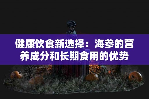 健康饮食新选择：海参的营养成分和长期食用的优势