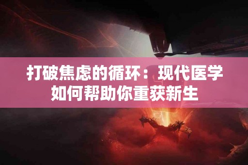 打破焦虑的循环：现代医学如何帮助你重获新生