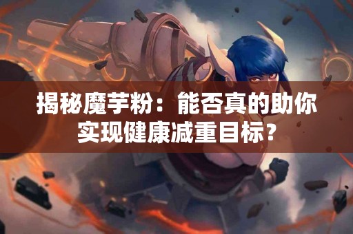 揭秘魔芋粉：能否真的助你实现健康减重目标？