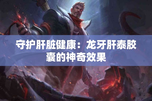 守护肝脏健康：龙牙肝泰胶囊的神奇效果