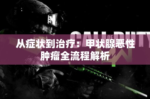 从症状到治疗：甲状腺恶性肿瘤全流程解析