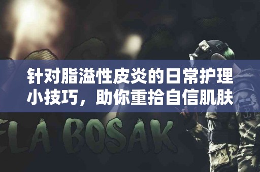 针对脂溢性皮炎的日常护理小技巧，助你重拾自信肌肤