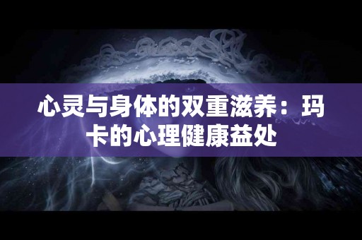 心灵与身体的双重滋养：玛卡的心理健康益处