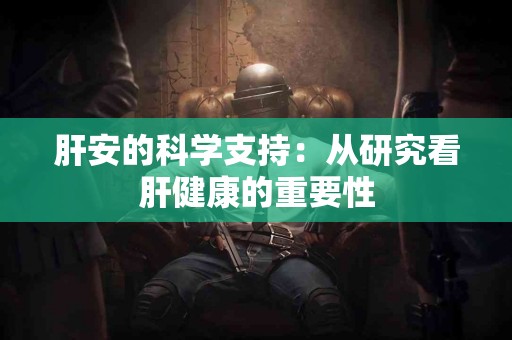 肝安的科学支持：从研究看肝健康的重要性