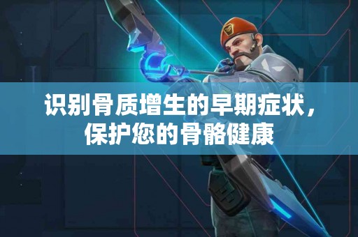 识别骨质增生的早期症状，保护您的骨骼健康