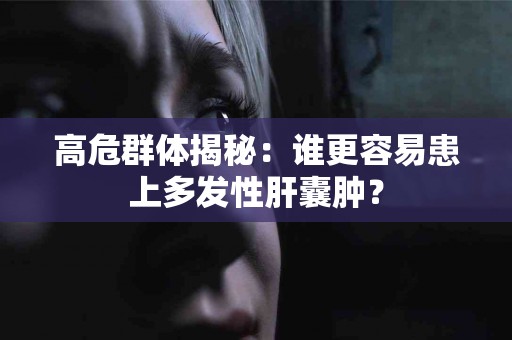 高危群体揭秘：谁更容易患上多发性肝囊肿？