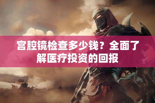 宫腔镜检查多少钱？全面了解医疗投资的回报