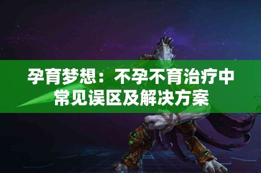 孕育梦想：不孕不育治疗中常见误区及解决方案