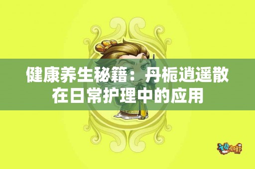 健康养生秘籍：丹栀逍遥散在日常护理中的应用