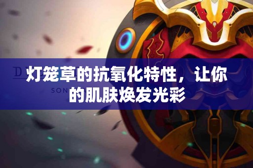 灯笼草的抗氧化特性，让你的肌肤焕发光彩