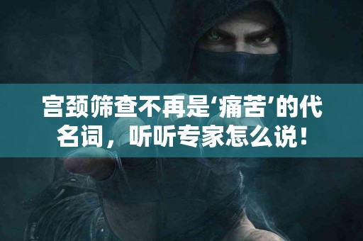 宫颈筛查不再是‘痛苦’的代名词，听听专家怎么说！
