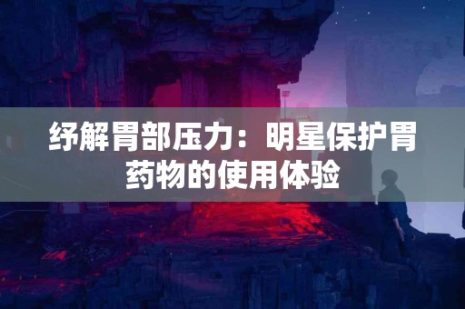 纾解胃部压力：明星保护胃药物的使用体验
