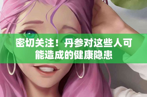 密切关注！丹参对这些人可能造成的健康隐患