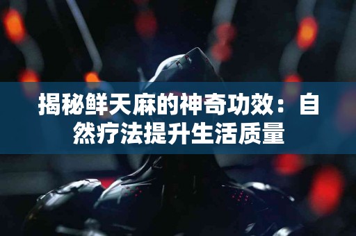 揭秘鲜天麻的神奇功效：自然疗法提升生活质量