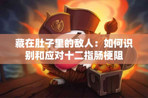 藏在肚子里的敌人：如何识别和应对十二指肠梗阻