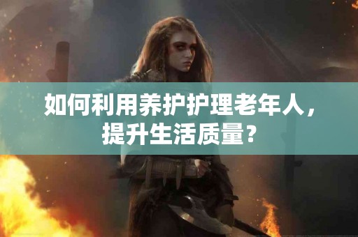 如何利用养护护理老年人，提升生活质量？