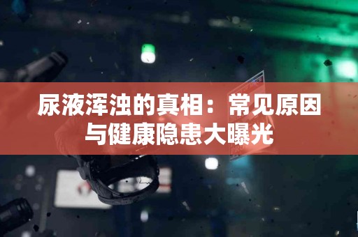 尿液浑浊的真相：常见原因与健康隐患大曝光