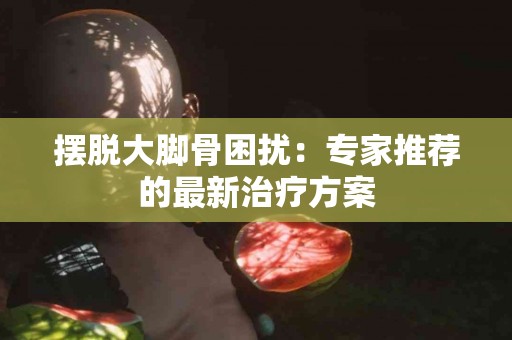 摆脱大脚骨困扰：专家推荐的最新治疗方案