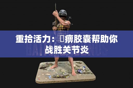 重拾活力：尪痹胶囊帮助你战胜关节炎