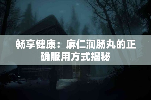 畅享健康：麻仁润肠丸的正确服用方式揭秘
