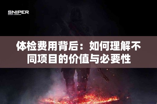 体检费用背后：如何理解不同项目的价值与必要性